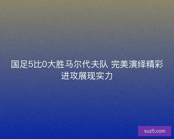 国足5比0大胜马尔代夫队 完美演绎精彩进攻展现实力