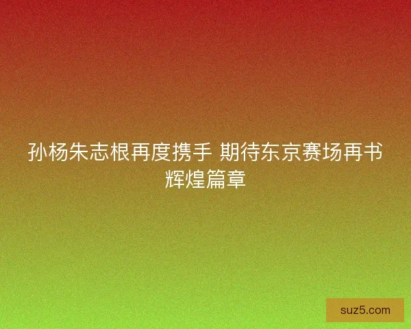 孙杨朱志根再度携手 期待东京赛场再书辉煌篇章