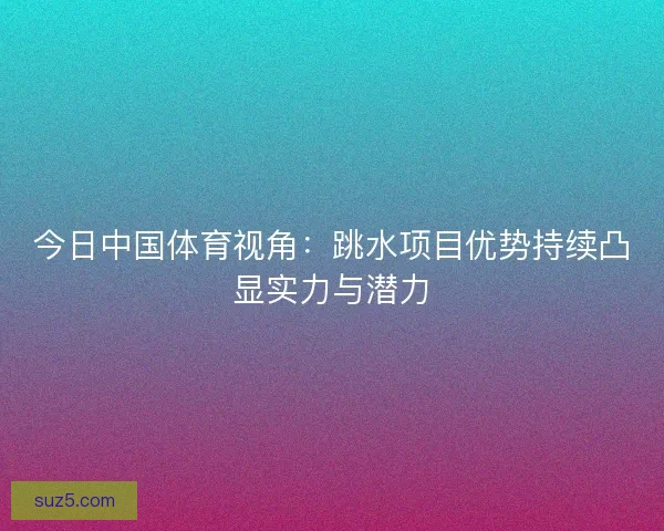 今日中国体育视角：跳水项目优势持续凸显实力与潜力
